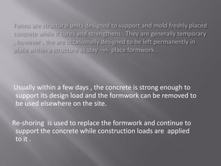 Usually within a few days , the concrete is strong enough to
support its design load and the formwork can be removed to
be used elsewhere on the site.
Re-shoring is used to replace the formwork and continue to
support the concrete while construction loads are applied
to it .
 