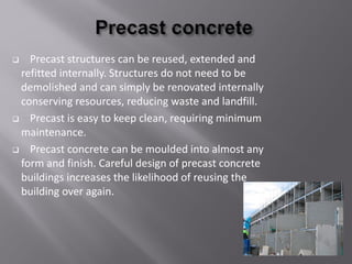  Precast structures can be reused, extended and
refitted internally. Structures do not need to be
demolished and can simply be renovated internally
conserving resources, reducing waste and landfill.
 Precast is easy to keep clean, requiring minimum
maintenance.
 Precast concrete can be moulded into almost any
form and finish. Careful design of precast concrete
buildings increases the likelihood of reusing the
building over again.
 