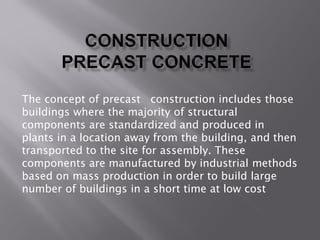 The concept of precast construction includes those
buildings where the majority of structural
components are standardized and produced in
plants in a location away from the building, and then
transported to the site for assembly. These
components are manufactured by industrial methods
based on mass production in order to build large
number of buildings in a short time at low cost
 