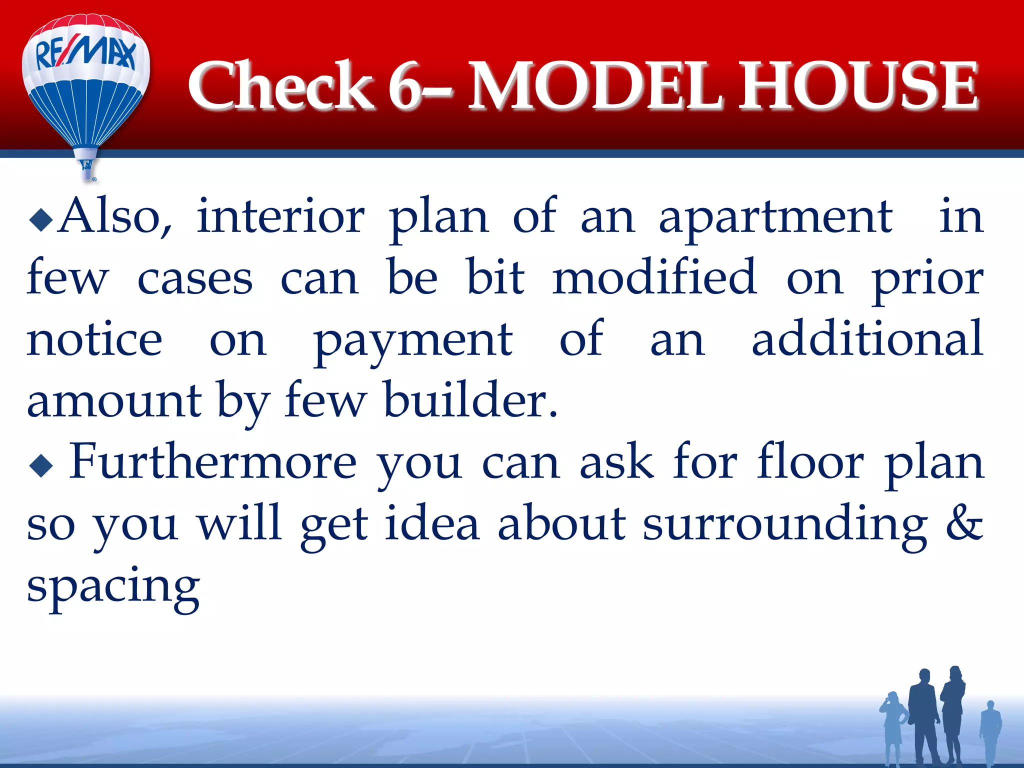 Also, interior plan of an apartment in
few cases can be bit modified on prior
notice on payment of an additional
amount by few builder.
 Furthermore you can ask for floor plan
so you will get idea about surrounding &
spacing
Check 6– MODEL HOUSE
 