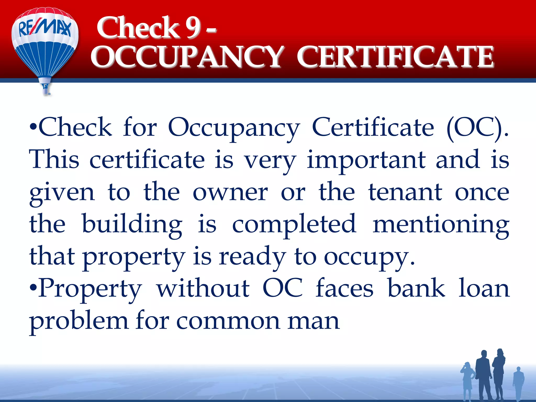 •Check for Occupancy Certificate (OC).
This certificate is very important and is
given to the owner or the tenant once
the building is completed mentioning
that property is ready to occupy.
•Property without OC faces bank loan
problem for common man
Check 9 -
OCCUPANCY CERTIFICATE
 