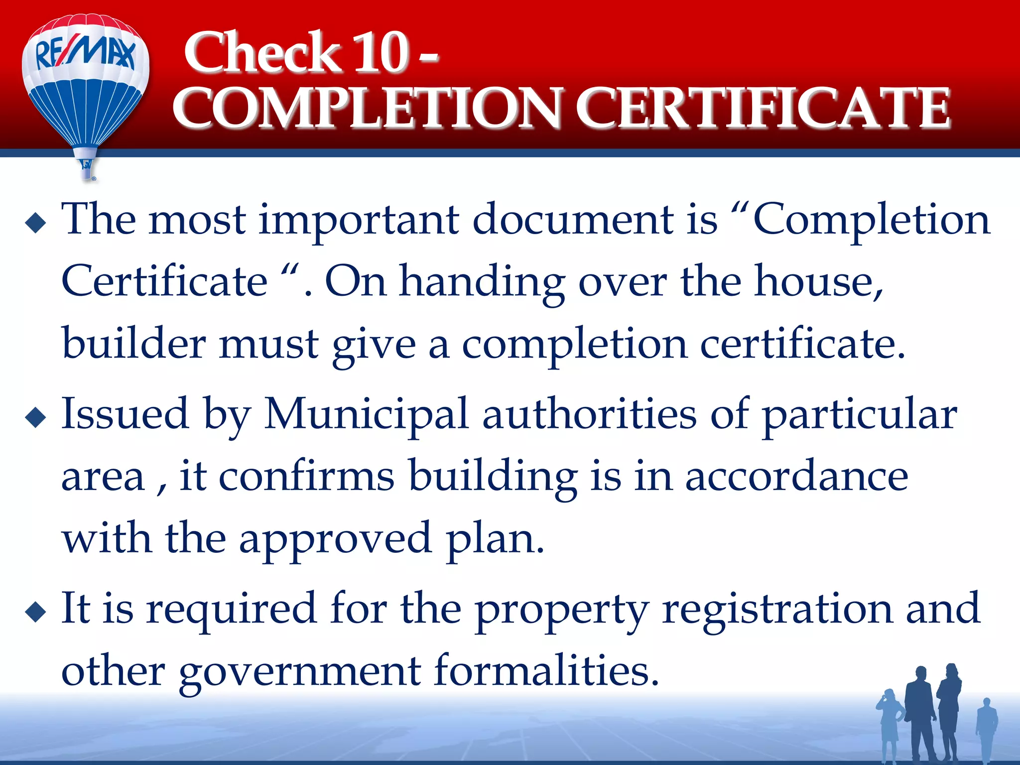  The most important document is “Completion
Certificate “. On handing over the house,
builder must give a completion certificate.
 Issued by Municipal authorities of particular
area , it confirms building is in accordance
with the approved plan.
 It is required for the property registration and
other government formalities.
Check 10 -
COMPLETION CERTIFICATE
 