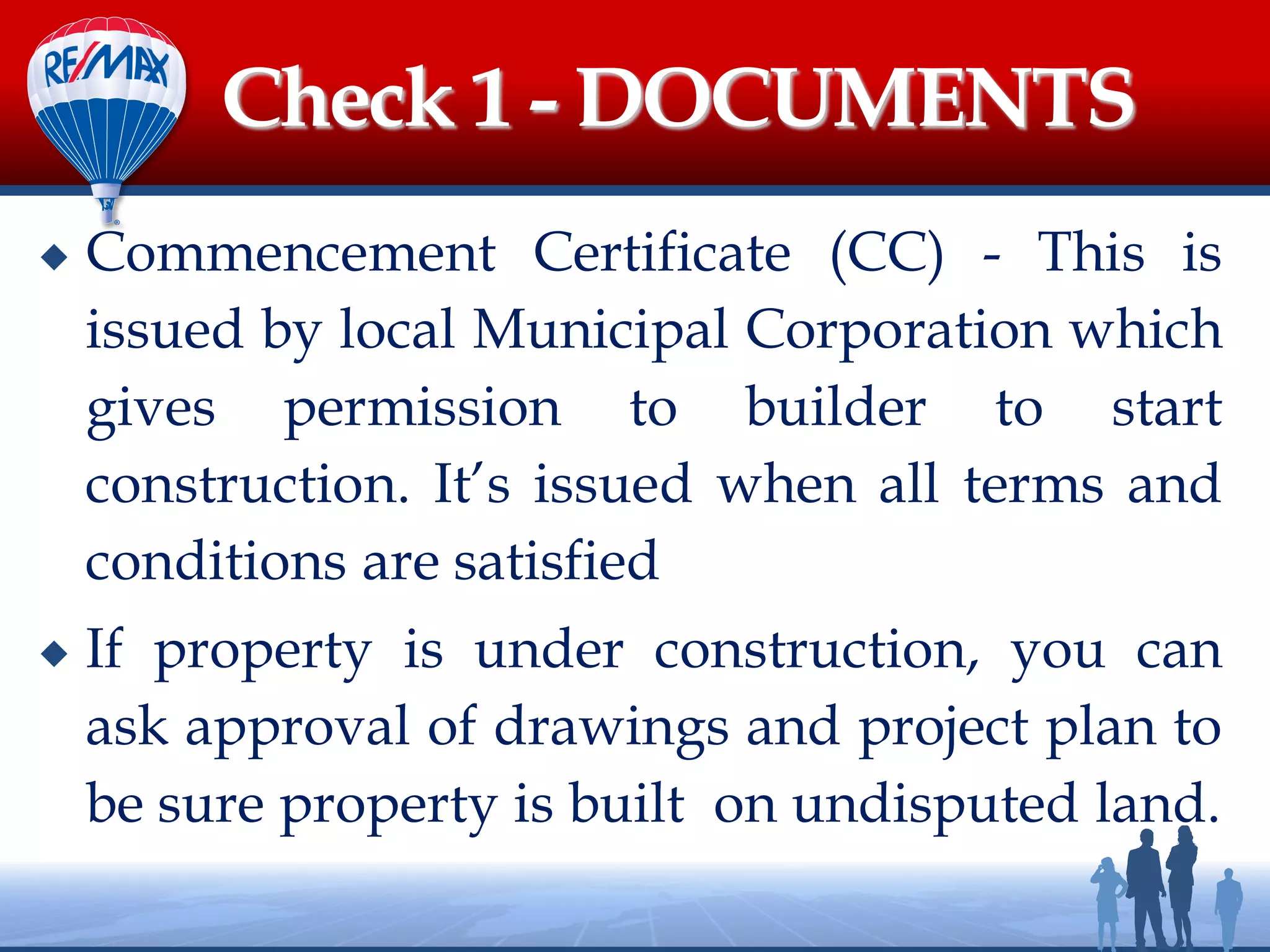 Check 1 - DOCUMENTS
 Commencement Certificate (CC) - This is
issued by local Municipal Corporation which
gives permission to builder to start
construction. It’s issued when all terms and
conditions are satisfied
 If property is under construction, you can
ask approval of drawings and project plan to
be sure property is built on undisputed land.
 