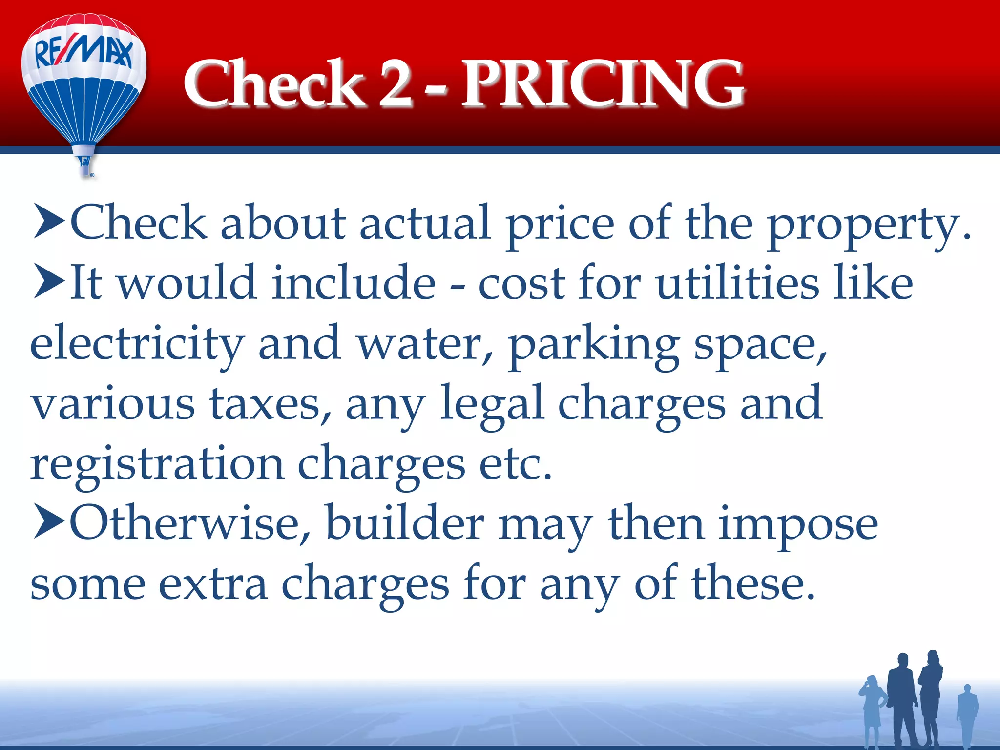 Check about actual price of the property.
It would include - cost for utilities like
electricity and water, parking space,
various taxes, any legal charges and
registration charges etc.
Otherwise, builder may then impose
some extra charges for any of these.
Check 2 - PRICING
 