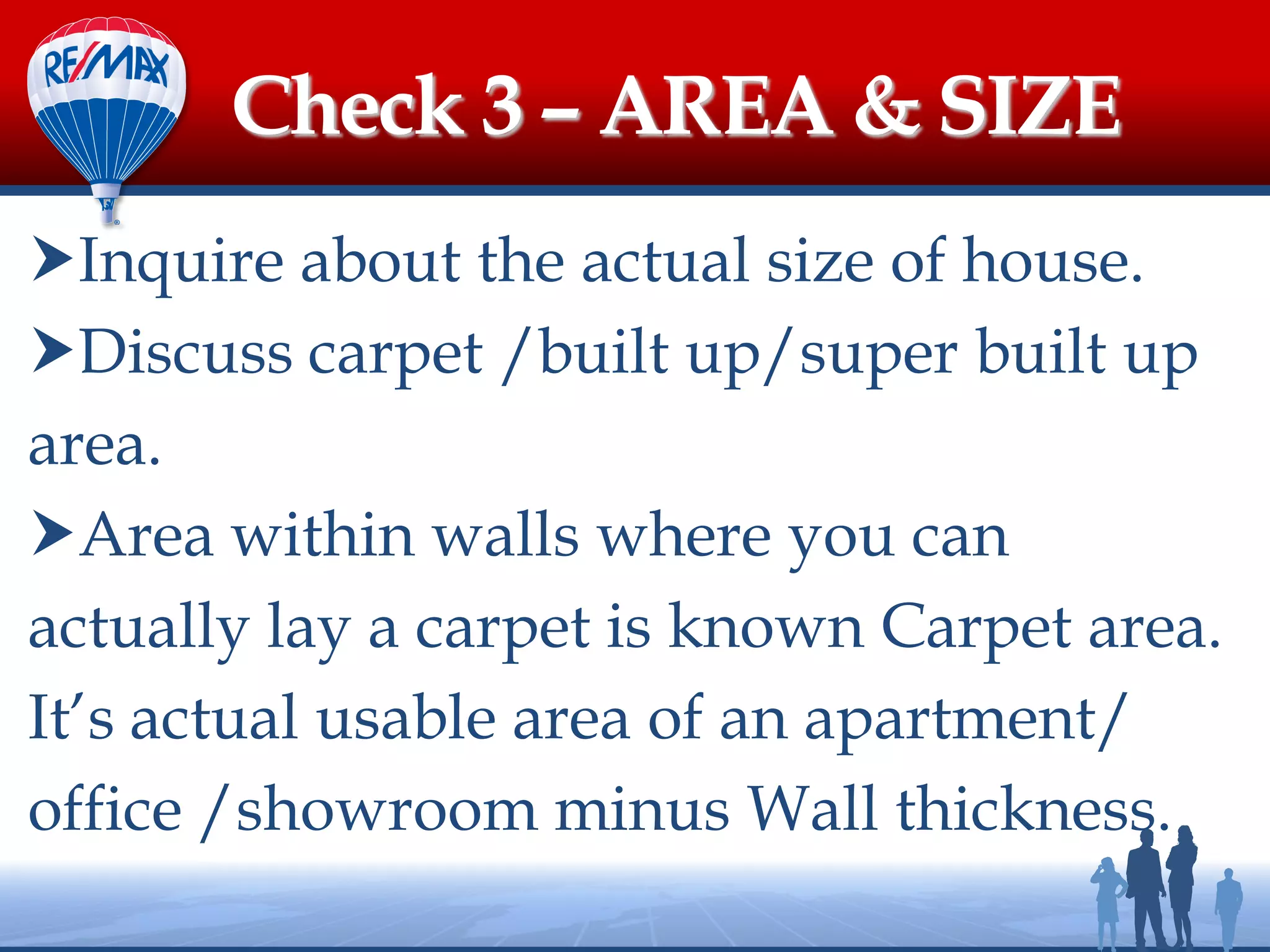 Inquire about the actual size of house.
Discuss carpet /built up/super built up
area.
Area within walls where you can
actually lay a carpet is known Carpet area.
It’s actual usable area of an apartment/
office /showroom minus Wall thickness.
Check 3 – AREA & SIZE
 