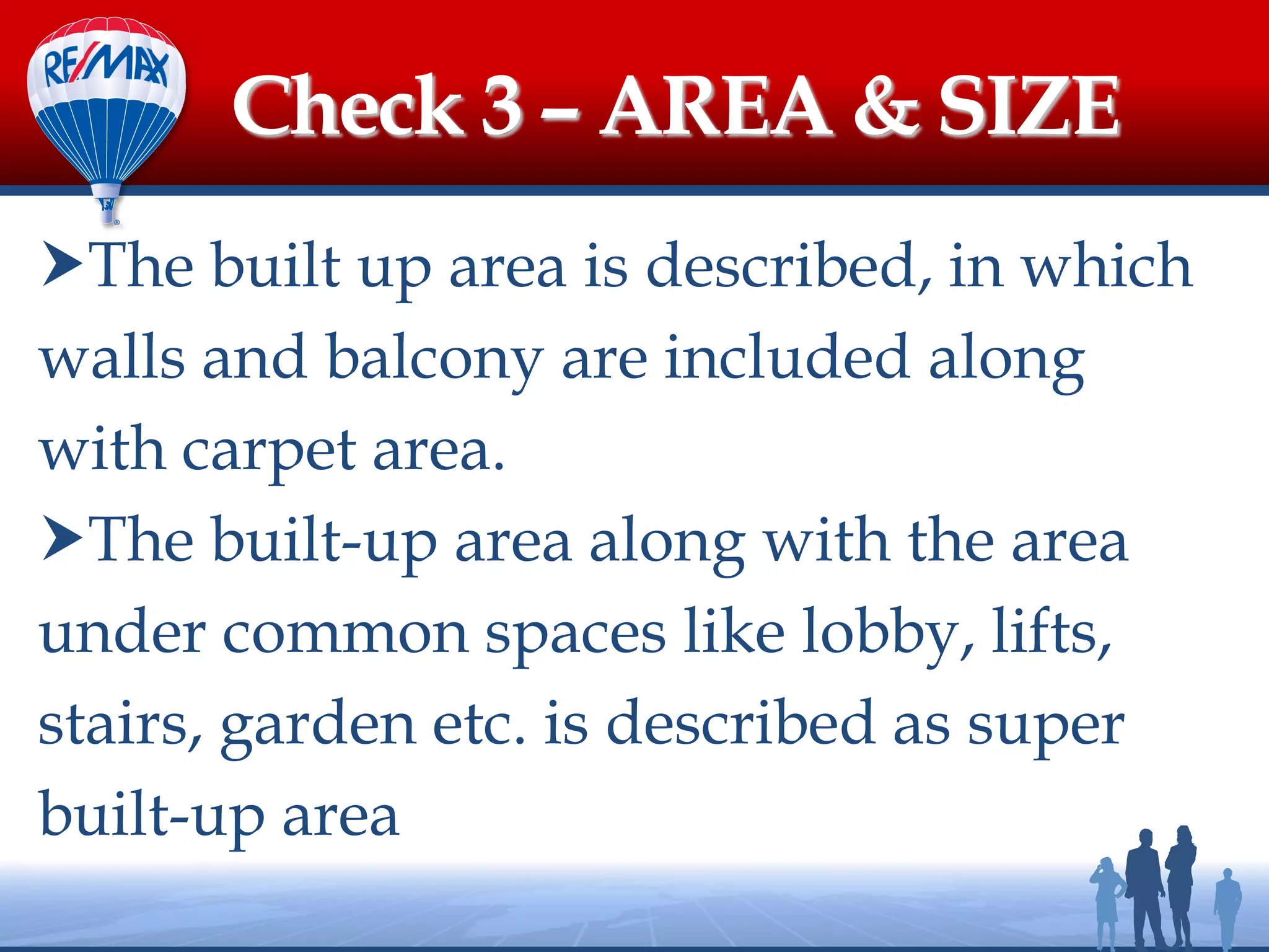 The built up area is described, in which
walls and balcony are included along
with carpet area.
The built-up area along with the area
under common spaces like lobby, lifts,
stairs, garden etc. is described as super
built-up area
Check 3 – AREA & SIZE
 