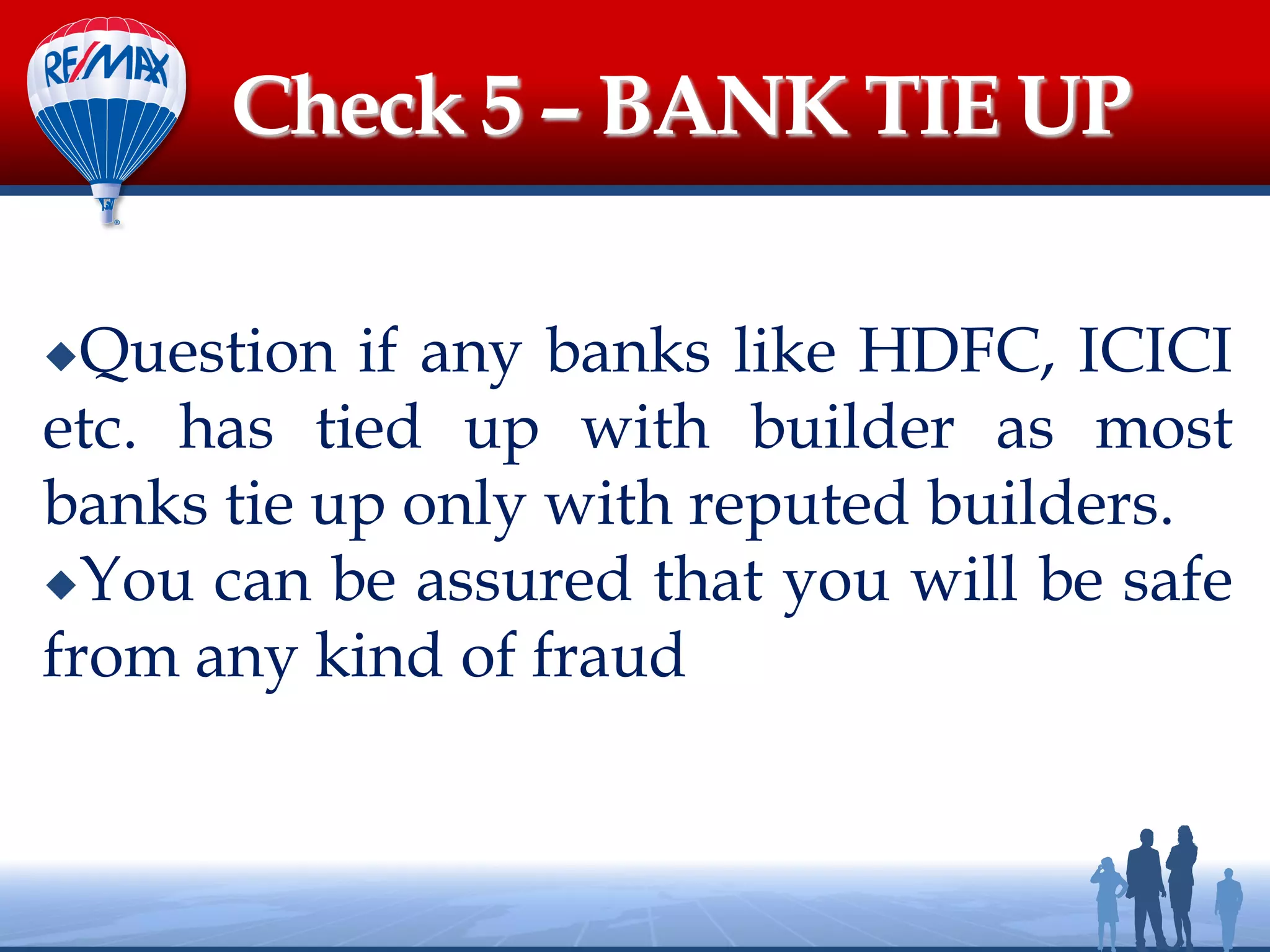 Question if any banks like HDFC, ICICI
etc. has tied up with builder as most
banks tie up only with reputed builders.
You can be assured that you will be safe
from any kind of fraud
Check 5 – BANK TIE UP
 
