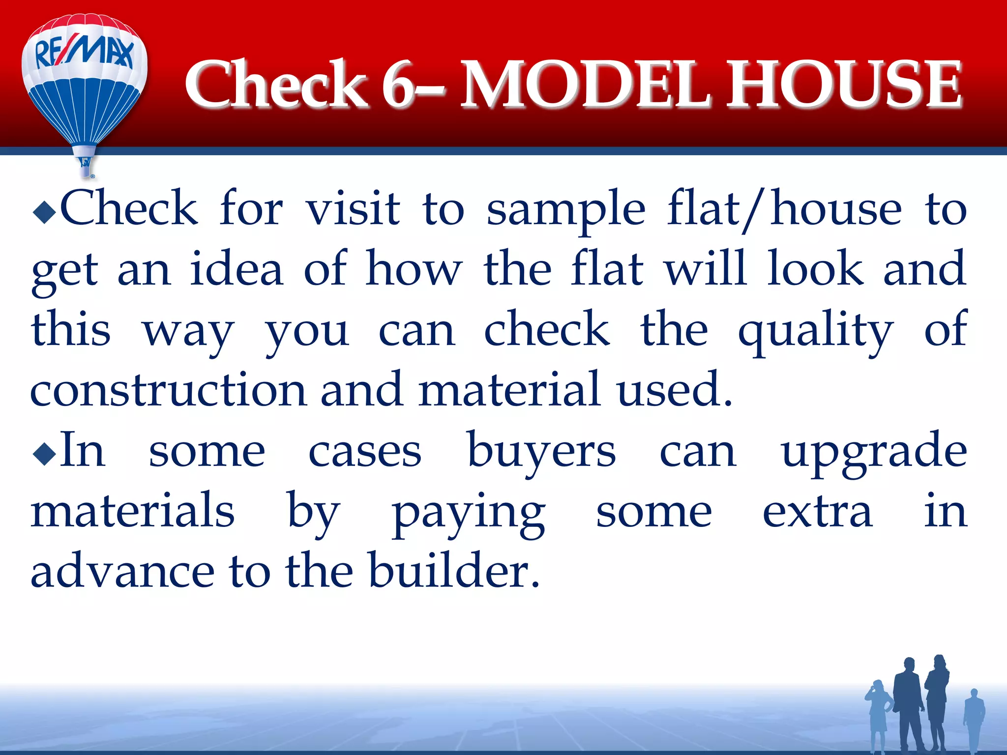 Check for visit to sample flat/house to
get an idea of how the flat will look and
this way you can check the quality of
construction and material used.
In some cases buyers can upgrade
materials by paying some extra in
advance to the builder.
Check 6– MODEL HOUSE
 