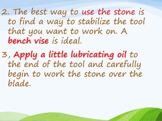 2. The best way to use the stone is
to find a way to stabilize the tool
that you want to work on. A
bench vise is ideal.
3, Apply a little lubricating oil to
the end of the tool and carefully
begin to work the stone over the
blade.
 