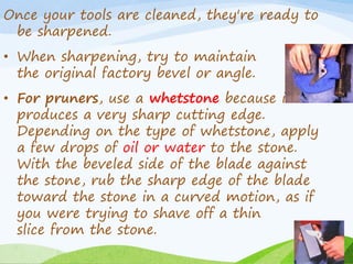 Once your tools are cleaned, they're ready to
be sharpened.
• When sharpening, try to maintain
the original factory bevel or angle.
• For pruners, use a whetstone because it
produces a very sharp cutting edge.
Depending on the type of whetstone, apply
a few drops of oil or water to the stone.
With the beveled side of the blade against
the stone, rub the sharp edge of the blade
toward the stone in a curved motion, as if
you were trying to shave off a thin
slice from the stone.
 