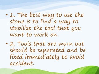 • 1. The best way to use the
stone is to find a way to
stabilize the tool that you
want to work on.
• 2. Tools that are worn out
should be separated and be
fixed immediately to avoid
accident.
 