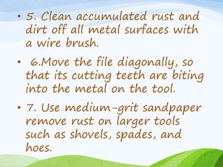 • 5. Clean accumulated rust and
dirt off all metal surfaces with
a wire brush.
• 6.Move the file diagonally, so
that its cutting teeth are biting
into the metal on the tool.
• 7. Use medium-grit sandpaper
remove rust on larger tools
such as shovels, spades, and
hoes.
 