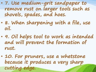• 7. Use medium-grit sandpaper to
remove rust on larger tools such as
shovels, spades, and hoes.
• 8. When sharpening with a file, use
oil.
• 9. Oil helps tool to work as intended
and will prevent the formation of
rust.
• 10. For pruners, use a whetstone
because it produces a very sharp
cutting edge.
 