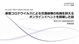 新型コロナウイルスによる交通崩壊の危機を訴える
オンラインイベントを開催した話
東京大学 生産技術研究所
伊藤昌毅
Pre CIVIC TECH FORUM ONLINE 2020
2020年5月9日
オンライン開催
1
 