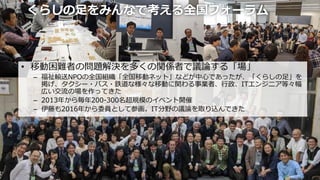くらしの足をみんなで考える全国フォーラム
• 移動困難者の問題解決を多くの関係者で議論する「場」
– 福祉輸送NPOの全国組織「全国移動ネット」などが中心であったが、「くらしの足」を
掲げ、タクシー・バス・鉄道な様々な移動に関わる事業者、行政、ITエンジニア等々幅
広い交流の場を作ってきた
– 2013年から毎年200-300名超規模のイベント開催
– 伊藤も2016年から委員として参画。IT分野の議論を取り込んできた
10
 