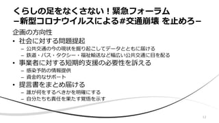 企画の方向性
• 社会に対する問題提起
– 公共交通の今の現状を掘り起こしてデータとともに届ける
– 鉄道・バス・タクシー・福祉輸送など幅広い公共交通に目を配る
• 事業者に対する短期的支援の必要性を訴える
– 感染予防の情報提供
– 資金的なサポート
• 提言書をまとめ届ける
– 誰が何をするべきかを明確にする
– 自分たちも責任を果たす覚悟を示す
くらしの足をなくさない！緊急フォーラム
−新型コロナウイルスによる#交通崩壊 を止めろ−
12
 