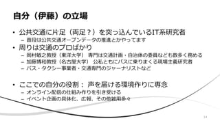 • 公共交通に片足（両足？）を突っ込んでいるIT系研究者
– 普段は公共交通オープンデータの推進とかやってます
• 周りは交通のプロばかり
– 岡村敏之教授（東洋大学） 専門は交通計画・自治体の委員なども数多く務める
– 加藤博和教授（名古屋大学） 公私ともにバスに乗りまくる現場主義研究者
– バス・タクシー事業者・交通専門のジャーナリストなど
• ここでの自分の役割： 声を届ける環境作りに専念
– オンライン配信の仕組み作りを引き受ける
– イベント企画の具体化、広報、その他雑用多々
自分（伊藤）の立場
14
 