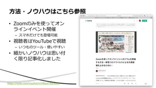 • Zoomのみを使ってオン
ラインイベント開催
– スマホだけでも登壇可能
• 視聴者はYouTubeで視聴
– いつものツール・使いやすい
• 細かいノウハウは思い付
く限り記事化しました
方法・ノウハウはこちら参照
https://note.com/niyalist/n/nfbea730cba0b 16
 