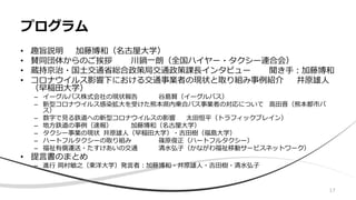 • 趣旨説明 加藤博和（名古屋大学）
• 賛同団体からのご挨拶 川鍋一朗（全国ハイヤー・タクシー連合会）
• 蔵持京治・国土交通省総合政策局交通政策課長インタビュー 聞き手：加藤博和
• コロナウイルス影響下における交通事業者の現状と取り組み事例紹介 井原雄人
（早稲田大学）
– イーグルバス株式会社の現状報告 谷島賢（イーグルバス）
– 新型コロナウイルス感染拡大を受けた熊本県内乗合バス事業者の対応について 高田晋（熊本都市バ
ス）
– 数字で見る鉄道への新型コロナウイルスの影響 太田恒平（トラフィックブレイン）
– 地方鉄道の事例（速報） 加藤博和（名古屋大学）
– タクシー事業の現状 井原雄人（早稲田大学）・吉田樹（福島大学）
– ハートフルタクシーの取り組み 篠原俊正（ハートフルタクシー）
– 福祉有償運送・たすけあいの交通 清水弘子（かながわ福祉移動サービスネットワーク）
• 提言書のまとめ
– 進行 岡村敏之（東洋大学）発言者：加藤博和・井原雄人・吉田樹・清水弘子
プログラム
17
 