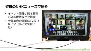 • イベント開催や熊本都市
バスの現状などを紹介
• 全員集合の画面はTV写り
がいい（あとで気付い
た）
翌日のNHKニュースで紹介
https://www3.nhk.or.jp/news/html/20200424/k10012404901000.html
24
 