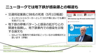 • 交通局従業員に98名の死者（5月1日報道）
– エッセンシャルワーカーとしてコロナ禍においても運行
を続けている
• 地下鉄の停車パターンと感染の拡がりとの
関連を指摘し、地下鉄車内での感染を示唆
する論文も
– ほんとうに電車内で感染が起こっているかは要検討だと
思います（伊藤）
ニューヨークでは地下鉄が感染源との報道も
https://www.nydailynews.com/coronavirus/ny-coronavirus-98-mta-workers-dead-20200501-uirfe2gddzdadigpgtehewrvfy-
story.html
http://web.mit.edu/jeffrey/harris/HarrisJE_WP2_COVID19_NYC_24-Apr-2020.pdf 5
 