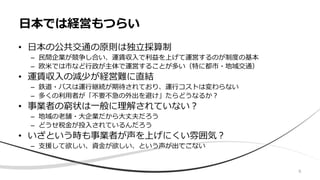 • 日本の公共交通の原則は独立採算制
– 民間企業が競争し合い、運賃収入で利益を上げて運営するのが制度の基本
– 欧米では市など行政が主体で運営することが多い（特に都市・地域交通）
• 運賃収入の減少が経営難に直結
– 鉄道・バスは運行継続が期待されており、運行コストは変わらない
– 多くの利用者が「不要不急の外出を避け」たらどうなるか？
• 事業者の窮状は一般に理解されていない？
– 地域の老舗・大企業だから大丈夫だろう
– どうせ税金が投入されているんだろう
• いざという時も事業者が声を上げにくい雰囲気？
– 支援して欲しい、資金が欲しい、という声が出てこない
日本では経営もつらい
6
 