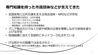 • 全国各地に公共交通を支える有志団体・NPOなどが存在
– 路面電車の活性化・LRTの推進
– モビリティマネジメントの推進
– わかり易いバスマップの作成
– 福祉輸送・公共交通空白地有償運送
• マニア視点だけでなく行政や経営の立場を理解しながら地域を盛り
上げる存在
• 地域組織に加えて全国的にネットワーク化されている
• IT以前からの組織ではあるけれど…
– 最近は若い世代との連携も進み、幅広い年齢層のネットワークになりつつある
専門知識を持った市民団体などが支えてきた
9
 