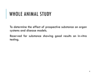 WHOLE ANIMAL STUDY
To determine the effect of prospective substance on organ
systems and disease models.
Reserved for substance showing good results on in-vitro
testing.
10
 