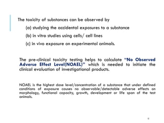 The toxicity of substances can be observed by
(a) studying the accidental exposures to a substance
(b) in vitro studies using cells/ cell lines
(c) in vivo exposure on experimental animals.
The pre-clinical toxicity testing helps to calculate “No Observed
Adverse Effect Level(NOAEL)” which is needed to initiate the
clinical evaluation of investigational products.
NOAEL is the highest dose level/concentration of a substance that under defined
conditions of exposure causes no observable/detectable adverse effects on
morphology, functional capacity, growth, development or life span of the test
animals.
12
 