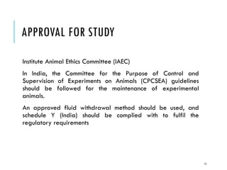 APPROVAL FOR STUDY
Institute Animal Ethics Committee (IAEC)
In India, the Committee for the Purpose of Control and
Supervision of Experiments on Animals (CPCSEA) guidelines
should be followed for the maintenance of experimental
animals.
An approved fluid withdrawal method should be used, and
schedule Y (India) should be complied with to fulfil the
regulatory requirements
15
 