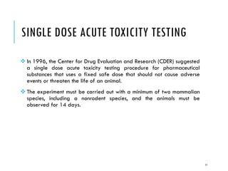 SINGLE DOSE ACUTE TOXICITY TESTING
❖ In 1996, the Center for Drug Evaluation and Research (CDER) suggested
a single dose acute toxicity testing procedure for pharmaceutical
substances that uses a fixed safe dose that should not cause adverse
events or threaten the life of an animal.
❖ The experiment must be carried out with a minimum of two mammalian
species, including a nonrodent species, and the animals must be
observed for 14 days.
17
 