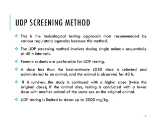 UDP SCREENING METHOD
❖ This is the toxicological testing approach most recommended by
various regulatory agencies because this method.
❖ The UDP screening method involves dosing single animals sequentially
at 48 h intervals.
❖ Female rodents are preferable for UDP testing.
❖ A dose less than the best-estimate LD50 dose is selected and
administered to an animal, and the animal is observed for 48 h.
❖ If it survives, the study is continued with a higher dose (twice the
original dose); if the animal dies, testing is conducted with a lower
dose with another animal of the same sex as the original animal.
❖ UDP testing is limited to doses up to 2000 mg/kg.
21
 