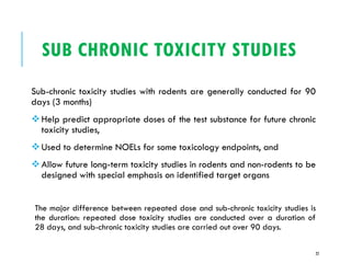 SUB CHRONIC TOXICITY STUDIES
Sub-chronic toxicity studies with rodents are generally conducted for 90
days (3 months)
❖Help predict appropriate doses of the test substance for future chronic
toxicity studies,
❖Used to determine NOELs for some toxicology endpoints, and
❖Allow future long-term toxicity studies in rodents and non-rodents to be
designed with special emphasis on identified target organs
The major difference between repeated dose and sub-chronic toxicity studies is
the duration: repeated dose toxicity studies are conducted over a duration of
28 days, and sub-chronic toxicity studies are carried out over 90 days.
22
 