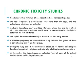 CHRONIC TOXICITY STUDIES
❖ Conducted with a minimum of one rodent and one nonrodent species.
❖ The test compound is administered over more than 90 days, and the
animals are observed periodically.
❖ A chronic toxicology study provides inferences about the long-term effect
of a test substance in animals, and it may be extrapolated to the human
safety of the test substance.
❖ The report on chronic oral toxicity is essential for new drug entities.
❖ A satellite group may be included in the study protocol. This group has both
a control group and high-dose group.
❖ During the study period, the animals are observed for normal physiological
functions, behavioral variations and alterations in biochemical parameters.
❖ At the end of the study, tissues are collected from all parts of the animal
and subjected to histological analyses
23
 