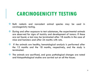CARCINOGENICITY TESTING
❖ Both rodents and nonrodent animal species may be used in
carcinogenicity testing.
❖ During and after exposure to test substances, the experimental animals
are observed for signs of toxicity and development of tumors. If these
are not found, a test may be terminated after 18 months in the case of
mice and hamsters and after 24 months with rats.
❖ If the animals are healthy, hematological analysis is performed after
the 12 months and the 18 months, respectively, and the study is
terminated.
❖ The animals are sacrificed, and gross pathological changes are noted
and histopathological studies are carried out on all the tissues.
24
 