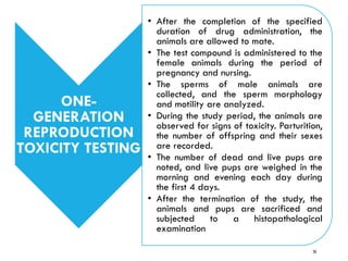 ONE-
GENERATION
REPRODUCTION
TOXICITY TESTING
• After the completion of the specified
duration of drug administration, the
animals are allowed to mate.
• The test compound is administered to the
female animals during the period of
pregnancy and nursing.
• The sperms of male animals are
collected, and the sperm morphology
and motility are analyzed.
• During the study period, the animals are
observed for signs of toxicity. Parturition,
the number of offspring and their sexes
are recorded.
• The number of dead and live pups are
noted, and live pups are weighed in the
morning and evening each day during
the first 4 days.
• After the termination of the study, the
animals and pups are sacrificed and
subjected to a histopathological
examination
26
 