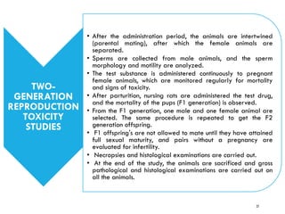 TWO-
GENERATION
REPRODUCTION
TOXICITY
STUDIES
• After the administration period, the animals are intertwined
(parental mating), after which the female animals are
separated.
• Sperms are collected from male animals, and the sperm
morphology and motility are analyzed.
• The test substance is administered continuously to pregnant
female animals, which are monitored regularly for mortality
and signs of toxicity.
• After parturition, nursing rats are administered the test drug,
and the mortality of the pups (F1 generation) is observed.
• From the F1 generation, one male and one female animal are
selected. The same procedure is repeated to get the F2
generation offspring.
• F1 offspring's are not allowed to mate until they have attained
full sexual maturity, and pairs without a pregnancy are
evaluated for infertility.
• Necropsies and histological examinations are carried out.
• At the end of the study, the animals are sacrificed and gross
pathological and histological examinations are carried out on
all the animals.
27
 
