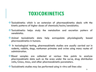TOXICOKINETICS
❖Toxicokinetics which is an extension of pharmacokinetics deals with the
kinetic patterns of higher doses of chemicals/toxins/xenobiotics.
❖Toxicokinetics helps study the metabolism and excretion pattern of
xenobiotics.
❖Animal toxicokinetic data help extrapolate physiologically based
pharmacokinetics in humans.
❖ In toxicological testing, pharmacokinetic studies are usually carried out in
rodents, rabbits, dogs, nonhuman primates and swine using many routes of
administration.
❖Blood samples are collected at various time points to analyze
pharmacokinetic data such as the area under the curve, drug distribution
ratio, Cmax, tmax, and other pharmacokinetic parameters.
❖Toxicokinetic studies may be performed using in vitro cell lines also
28
 