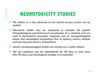 NEUROTOXICITY STUDIES
❖ The effects of a test substance on the central nervous system can be
studied
❖ Neurotoxic studies may be employed to evaluate the specific
histopathological and behavioral neurotoxicity of a chemical and are
used to characterize neurotoxic responses such as neuropathological
lesions and neurological dysfunctions (loss of memory, sensory defects,
and learning and memory dysfunctions).
❖ Usually neurotoxicological studies are carried out in adult rodents.
❖ The test substance may be administered for 28 days or even more
than 90 days, and neurological changes are evaluated
29
 