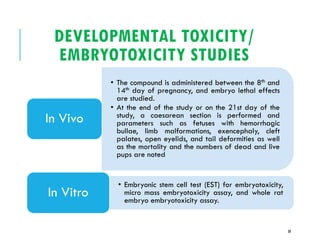 DEVELOPMENTAL TOXICITY/
EMBRYOTOXICITY STUDIES
• The compound is administered between the 8th and
14th day of pregnancy, and embryo lethal effects
are studied.
• At the end of the study or on the 21st day of the
study, a caesarean section is performed and
parameters such as fetuses with hemorrhagic
bullae, limb malformations, exencephaly, cleft
palates, open eyelids, and tail deformities as well
as the mortality and the numbers of dead and live
pups are noted
In Vivo
• Embryonic stem cell test (EST) for embryotoxicity,
micro mass embryotoxicity assay, and whole rat
embryo embryotoxicity assay.
In Vitro
30
 