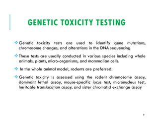GENETIC TOXICITY TESTING
❖Genetic toxicity tests are used to identify gene mutations,
chromosome changes, and alterations in the DNA sequencing.
❖These tests are usually conducted in various species including whole
animals, plants, micro-organisms, and mammalian cells.
❖ In the whole animal model, rodents are preferred.
❖Genetic toxicity is assessed using the rodent chromosome assay,
dominant lethal assay, mouse-specific locus test, micronucleus test,
heritable translocation assay, and sister chromatid exchange assay
31
 
