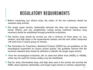 REGULATORY REQUIREMENTS
❖ Before conducting any clinical study, the safety of the test substance should be
assessed using animals.
❖ The target organ toxicity, relationship between the dose and response, relevant
human effects, and any complications arising during treatment (adverse drug
reactions) should be established through preclinical evaluations.
❖ The toxicity study should be carried out with a minimum of three doses viz. low,
medium, and high doses in the experimental animals and the toxic effect compared
with data from a control group of animals.
❖ The Committee for Proprietary Medicinal Products (CPMP) has set guidelines on the
toxicological experiment on various animal species. The guideline instructs that the
maximum selected dose should be sufficient to identify the target organ toxicity.
❖ From the toxicological evaluation, the no observed effect level (NOEL) or NOAEL,
which may be useful for human studies, may be established.
❖ The low dose, intermediate dose, and high dose used in the toxicity test provide the
NOEL, dose–response relationship, and target organ toxicity in animals, respectively.
32
 