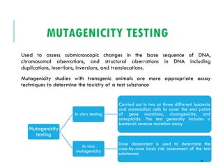 MUTAGENICITY TESTING
Used to assess submicroscopic changes in the base sequence of DNA,
chromosomal aberrations, and structural aberrations in DNA including
duplications, insertions, inversions, and translocations.
Mutagenicity studies with transgenic animals are more appropriate assay
techniques to determine the toxicity of a test substance
In vitro testing
Carried out in two or three different bacteria
and mammalian cells to cover the end points
of gene mutations, clastogenicity, and
aneuploidy. The test generally includes a
bacterial reverse mutation assay
In vivo
mutagenicity
Dose dependent is used to determine the
case-by-case basis risk assessment of the test
substances
Mutagenicity
testing
33
 