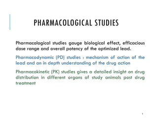 PHARMACOLOGICAL STUDIES
Pharmacological studies gauge biological effect, efficacious
dose range and overall potency of the optimized lead.
Pharmacodynamic (PD) studies : mechanism of action of the
lead and an in depth understanding of the drug action
Pharmacokinetic (PK) studies gives a detailed insight on drug
distribution in different organs of study animals post drug
treatment
4
 