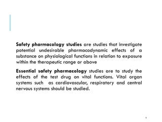 Safety pharmacology studies are studies that investigate
potential undesirable pharmacodynamic effects of a
substance on physiological functions in relation to exposure
within the therapeutic range or above
Essential safety pharmacology studies are to study the
effects of the test drug on vital functions. Vital organ
systems such as cardiovascular, respiratory and central
nervous systems should be studied.
6
 