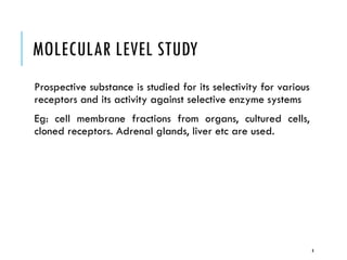 MOLECULAR LEVEL STUDY
Prospective substance is studied for its selectivity for various
receptors and its activity against selective enzyme systems
Eg: cell membrane fractions from organs, cultured cells,
cloned receptors. Adrenal glands, liver etc are used.
8
 