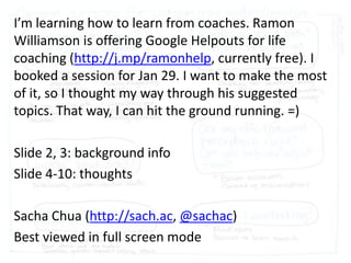 I’m learning how to learn from coaches. Ramon
Williamson is offering Google Helpouts for life
coaching (http://j.mp/ramonhelp, currently free). I
booked a session for Jan 29. I want to make the most
of it, so I thought my way through his suggested
topics. That way, I can hit the ground running. =)
Slide 2, 3: background info
Slide 4-10: thoughts
Sacha Chua (http://sach.ac, @sachac)
Best viewed in full screen mode

 
