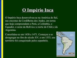 O Império IncaO Império Inca
O Império Inca desenvolveu-se na América do Sul,
nas encostas da Cordilheira dos Andes, em terras
que hoje compreendem o Perú, a Colômbia, o
Equador, o oeste da Bolívia e o norte do Chile e da
Argentina.
Consolidou-se em 1438 e 1471. Começou a se
desagregar no fim do século XV, e em 1533, seu
território foi conquistado pelos espanhóis.
 