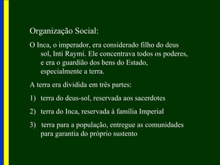 Organização Social::
O Inca, o imperador, era considerado filho do deus
sol, Inti Raymi. Ele concentrava todos os poderes,
e era o guardião dos bens do Estado,
especialmente a terra.
A terra era dividida em três partes:
1) terra do deus-sol, reservada aos sacerdotes
2) terra do Inca, reservada à família Imperial
3) terra para a população, entregue as comunidades
para garantia do próprio sustento
 