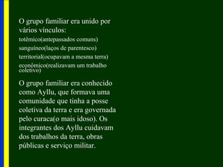 O grupo familiar era unido por
vários vínculos:
totêmico(antepassados comuns)
sanguíneo(laços de parentesco)
territorial(ocupavam a mesma terra)
econômico(realizavam um trabalho
coletivo)
O grupo familiar era conhecido
como Ayllu, que formava uma
comunidade que tinha a posse
coletiva da terra e era governada
pelo curaca(o mais idoso). Os
integrantes dos Ayllu cuidavam
dos trabalhos da terra, obras
públicas e serviço militar.
 